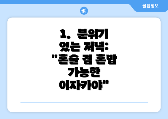 1.  분위기 있는 저녁: "혼술 겸 혼밥 가능한 이자카야"